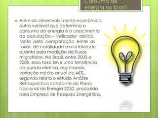  Além do desenvolvimento econômico,
outra variável que determina o
consumo de energia é o crescimento
da população – indicador obtido
tanto pela comparação entre as
taxas de natalidade e mortalidade
quanto pela medição de fluxos
migratórios. No Brasil, entre 2000 e
2005, essa taxa teve uma tendência
de queda relativa, registrando
variação média anual de,46%,
segundo relata o estudo Análise
Retrospectiva constante do Plano
Nacional de Energia 2030, produzido
pela Empresa de Pesquisa Energética.
Consumo de
energia no brasil
 