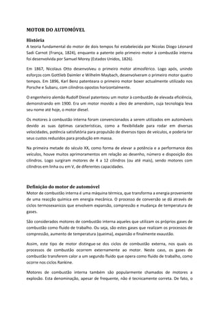 MOTOR DO AUTOMÓVEL
História
A teoria fundamental do motor de dois tempos foi estabelecida por Nicolas Diogo Léonard
Sadi Carnot (França, 1824), enquanto a patente pelo primeiro motor à combustão interna
foi desenvolvida por Samuel Morey (Estados Unidos, 1826).
Em 1867, Nicolaus Otto desenvolveu o primeiro motor atmosférico. Logo após, unindo
esforços com Gottlieb Daimler e Wilhelm Maybach, desenvolveram o primeiro motor quatro
tempos. Em 1896, Karl Benz patenteara o primeiro motor boxer actualmente utilizado nos
Porsche e Subaru, com cilindros opostos horizontalmente.
O engenheiro alemão Rudolf Diesel patenteou um motor à combustão de elevada eficiência,
demonstrando em 1900. Era um motor movido a óleo de amendoim, cuja tecnologia leva
seu nome até hoje, o motor diesel.
Os motores à combustão interna foram convencionados a serem utilizados em automóveis
devido as suas óptimas características, como a flexibilidade para rodar em diversas
velocidades, potência satisfatória para propulsão de diversos tipos de veículos, e poderia ter
seus custos reduzidos para produção em massa.
Na primeira metade do século XX, como forma de elevar a potência e a performance dos
veículos, houve muitos aprimoramentos em relação ao desenho, número e disposição dos
cilindros. Logo surgiram motores de 4 a 12 cilindros (ou até mais), sendo motores com
cilindros em linha ou em V, de diferentes capacidades.

Definição do motor de automóvel
Motor de combustão interna é uma máquina térmica, que transforma a energia proveniente
de uma reacção química em energia mecânica. O processo de conversão se dá através de
ciclos termosexanicos que envolvem expansão, compressão e mudança de temperatura de
gases.
São considerados motores de combustão interna aqueles que utilizam os próprios gases de
combustão como fluido de trabalho. Ou seja, são estes gases que realizam os processos de
compressão, aumento de temperatura (queima), expansão e finalmente exaustão.
Assim, este tipo de motor distingue-se dos ciclos de combustão externa, nos quais os
processos de combustão ocorrem externamente ao motor. Neste caso, os gases de
combustão transferem calor a um segundo fluido que opera como fluido de trabalho, como
ocorre nos ciclos Rankine.
Motores de combustão interna também são popularmente chamados de motores a
explosão. Esta denominação, apesar de frequente, não é tecnicamente correta. De fato, o

 