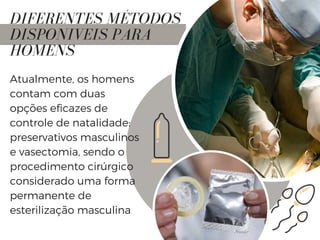 DIFERENTES MÉTODOS
DISPONIVEIS PARA
HOMENS
Atualmente, os homens
contam com duas
opções eficazes de
controle de natalidade:
preservativos masculinos
e vasectomia, sendo o
procedimento cirúrgico
considerado uma forma
permanente de
esterilização masculina
 
