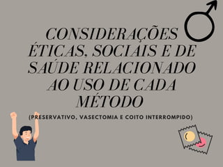 CONSIDERAÇÕES
ÉTICAS, SOCIAIS E DE
SAÚDE RELACIONADO
AO USO DE CADA
MÉTODO
(PRESERVATIVO, VASECTOMIA E COITO INTERROMPIDO)
 