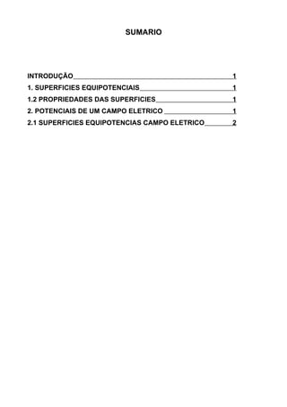 SUMARIO
INTRODUÇÃO 1
1. SUPERFICIES EQUIPOTENCIAIS 1
1.2 PROPRIEDADES DAS SUPERFICIES 1
2. POTENCIAIS DE UM CAMPO ELETRICO 1
2.1 SUPERFICIES EQUIPOTENCIAS CAMPO ELETRICO 2
 