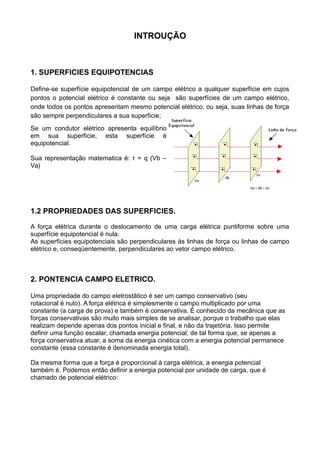 INTROUÇÃO
1. SUPERFICIES EQUIPOTENCIAS
Define-se superfície equipotencial de um campo elétrico a qualquer superfície em cujos
pontos o potencial elétrico é constante ou seja são superfícies de um campo elétrico,
onde todos os pontos apresentam mesmo potencial elétrico, ou seja, suas linhas de força
são sempre perpendiculares a sua superfície;
Se um condutor elétrico apresenta equilíbrio
em sua superfície, esta superfície é
equipotencial.
Sua representação matematica é: τ = q (Vb –
Va)
1.2 PROPRIEDADES DAS SUPERFICIES.
A força elétrica durante o deslocamento de uma carga elétrica puntiforme sobre uma
superfície equipotencial é nula.
As superfícies equipotenciais são perpendiculares às linhas de força ou linhas de campo
elétrico e, conseqüentemente, perpendiculares ao vetor campo elétrico.
2. PONTENCIA CAMPO ELETRICO.
Uma propriedade do campo eletrostático é ser um campo conservativo (seu
rotacional é nulo). A força elétrica é simplesmente o campo multiplicado por uma
constante (a carga de prova) e também é conservativa. É conhecido da mecânica que as
forças conservativas são muito mais simples de se analisar, porque o trabalho que elas
realizam depende apenas dos pontos inicial e final, e não da trajetória. Isso permite
definir uma função escalar, chamada energia potencial, de tal forma que, se apenas a
força conservativa atuar, a soma da energia cinética com a energia potencial permanece
constante (essa constante é denominada energia total).
Da mesma forma que a força é proporcional à carga elétrica, a energia potencial
também é. Podemos então definir a energia potencial por unidade de carga, que é
chamado de potencial elétrico:
 
