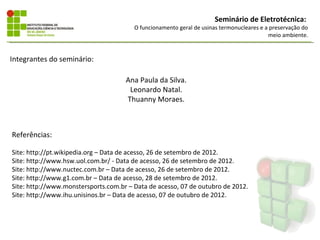 Seminário de Eletrotécnica:
                                        O funcionamento geral de usinas termonucleares e a preservação do
                                                                                          meio ambiente.


Integrantes do seminário:

                                     Ana Paula da Silva.
                                      Leonardo Natal.
                                     Thuanny Moraes.



Referências:

Site: http://pt.wikipedia.org – Data de acesso, 26 de setembro de 2012.
Site: http://www.hsw.uol.com.br/ - Data de acesso, 26 de setembro de 2012.
Site: http://www.nuctec.com.br – Data de acesso, 26 de setembro de 2012.
Site: http://www.g1.com.br – Data de acesso, 28 de setembro de 2012.
Site: http://www.monstersports.com.br – Data de acesso, 07 de outubro de 2012.
Site: http://www.ihu.unisinos.br – Data de acesso, 07 de outubro de 2012.
 