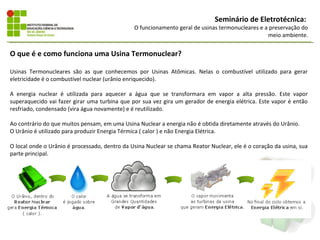 Seminário de Eletrotécnica:
                                               O funcionamento geral de usinas termonucleares e a preservação do
                                                                                                 meio ambiente.


O que é e como funciona uma Usina Termonuclear?

Usinas Termonucleares são as que conhecemos por Usinas Atômicas. Nelas o combustível utilizado para gerar
eletricidade é o combustível nuclear (urânio enriquecido).

A energia nuclear é utilizada para aquecer a água que se transformara em vapor a alta pressão. Este vapor
superaquecido vai fazer girar uma turbina que por sua vez gira um gerador de energia elétrica. Este vapor é então
resfriado, condensado (vira água novamente) e é reutilizado.

Ao contrário do que muitos pensam, em uma Usina Nuclear a energia não é obtida diretamente através do Urânio.
O Urânio é utilizado para produzir Energia Térmica ( calor ) e não Energia Elétrica.

O local onde o Urânio é processado, dentro da Usina Nuclear se chama Reator Nuclear, ele é o coração da usina, sua
parte principal.
 
