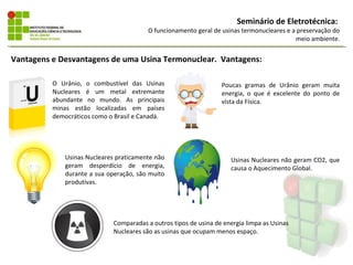 Seminário de Eletrotécnica:
                                          O funcionamento geral de usinas termonucleares e a preservação do
                                                                                            meio ambiente.


Vantagens e Desvantagens de uma Usina Termonuclear. Vantagens:

          O Urânio, o combustível das Usinas                       Poucas gramas de Urânio geram muita
          Nucleares é um metal extremante                          energia, o que é excelente do ponto de
          abundante no mundo. As principais                        vista da Física.
          minas estão localizadas em países
          democráticos como o Brasil e Canadá.




              Usinas Nucleares praticamente não                       Usinas Nucleares não geram CO2, que
              geram desperdício de energia,                           causa o Aquecimento Global.
              durante a sua operação, são muito
              produtivas.




                              Comparadas a outros tipos de usina de energia limpa as Usinas
                              Nucleares são as usinas que ocupam menos espaço.
 