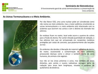 Seminário de Eletrotécnica:
                                  O funcionamento geral de usinas termonucleares e a preservação do
                                                                                    meio ambiente.


As Usinas Termonucleares e o Meio Ambiente.
                                 Por não liberar CO2, uma usina nuclear pode ser considerada como
                                 não nociva ao meio ambiente, mas a maior polêmica envolvendo as
                                 usinas termonucleares e o meio ambiente está relacionada com os
                                 acidentes que ocorrem nas usinas e com o destino do chamado lixo
                                 atômico.

                                 Os resíduos ficam no reator, local onde ocorre a queima do urânio
                                 para a fissão do átomo. Por conter elevada quantidade de radiação, o
                                 lixo atômico tem que ser armazenado em recipientes metálicos
                                 protegidos por caixas de concreto, que posteriormente são lançados
                                 ao mar.

                                 Os acidentes são devidos à liberação de material radioativo de dentro
                                 do reator, ocasionando a contaminação do meio ambiente,
                                 provocando doenças como o câncer e também morte de seres
                                 humanos, de animais e de vegetais.

                                 Isso não só nas áreas próximas à usina, mas também em áreas
                                 distantes, pois ventos e nuvens radioativas carregam parte da
                                 radiação para áreas bem longínquas, situadas a centenas de
                                 quilômetros de distância.
 