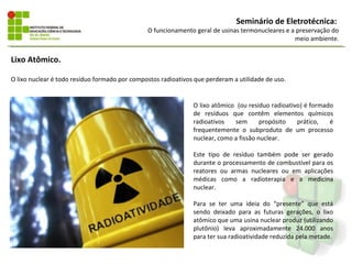 Seminário de Eletrotécnica:
                                               O funcionamento geral de usinas termonucleares e a preservação do
                                                                                                 meio ambiente.


Lixo Atômico.

O lixo nuclear é todo resíduo formado por compostos radioativos que perderam a utilidade de uso.


                                                               O lixo atômico (ou resíduo radioativo) é formado
                                                               de resíduos que contêm elementos químicos
                                                               radioativos   sem       propósito   prático,   é
                                                               frequentemente o subproduto de um processo
                                                               nuclear, como a fissão nuclear.

                                                               Este tipo de resíduo também pode ser gerado
                                                               durante o processamento de combustível para os
                                                               reatores ou armas nucleares ou em aplicações
                                                               médicas como a radioterapia e a medicina
                                                               nuclear.

                                                               Para se ter uma ideia do “presente” que está
                                                               sendo deixado para as futuras gerações, o lixo
                                                               atômico que uma usina nuclear produz (utilizando
                                                               plutônio) leva aproximadamente 24.000 anos
                                                               para ter sua radioatividade reduzida pela metade.
 