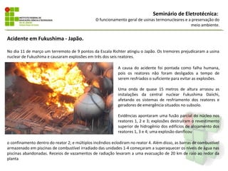 Seminário de Eletrotécnica:
                                                O funcionamento geral de usinas termonucleares e a preservação do
                                                                                                  meio ambiente.


Acidente em Fukushima - Japão.

No dia 11 de março um terremoto de 9 pontos da Escala Richter atingiu o Japão. Os tremores prejudicaram a usina
nuclear de Fukushima e causaram explosões em três dos seis reatores.

                                                            A causa do acidente foi pontada como falha humana,
                                                            pois os reatores não foram desligados a tempo de
                                                            serem resfriados o suficiente para evitar as explosões.

                                                            Uma onda de quase 15 metros de altura arrasou as
                                                            instalações da central nuclear Fukushima Daiichi,
                                                            afetando os sistemas de resfriamento dos reatores e
                                                            geradores de emergência situados no subsolo.

                                                            Evidências apontaram uma fusão parcial do núcleo nos
                                                            reatores 1, 2 e 3; explosões destruíram o revestimento
                                                            superior de hidrogênio dos edifícios de alojamento dos
                                                            reatores 1, 3 e 4; uma explosão danificou

o confinamento dentro do reator 2; e múltiplos incêndios eclodiram no reator 4. Além disso, as barras de combustível
armazenado em piscinas de combustível irradiado das unidades 1-4 começaram a superaquecer os níveis de água nas
piscinas abandonadas. Receios de vazamentos de radiação levaram a uma evacuação de 20 km de raio ao redor da
planta
 