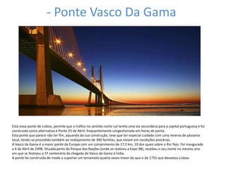 - Ponte Vasco Da Gama




Esta nova ponte de Lisboa, permite que o tráfico no sentido norte-sul tenha uma via secundária para a capital portuguesa e foi
construída como alternativa à Ponte 25 de Abril, frequentemente congestionada em horas de ponta.
Esta ponte que parece não ter fim, aquando da sua construção, teve que ter especial cuidado com uma reserva de pássaros
local, tendo-se procedido também ao realojamento de 300 famílias, que viviam em condições precárias.
A Vasco da Gama é a maior ponte da Europa com um comprimento de 17.2 km, 10 dos quais sobre o Rio Tejo. Foi inaugurada
a 4 de Abril de 1998. Situada perto do Parque das Nações (onde se realizou a Expo 98), recebeu o seu nome no mesmo ano
em que se festejou o 5º centenário da chegada de Vasco da Gama à Índia.
A ponte foi construída de modo a suportar um terramoto quatro vezes maior do que o de 1755 que devastou Lisboa
 