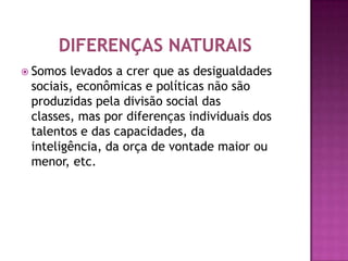  Somos levados a crer que as desigualdades
 sociais, econômicas e políticas não são
 produzidas pela divisão social das
 classes, mas por diferenças individuais dos
 talentos e das capacidades, da
 inteligência, da orça de vontade maior ou
 menor, etc.
 