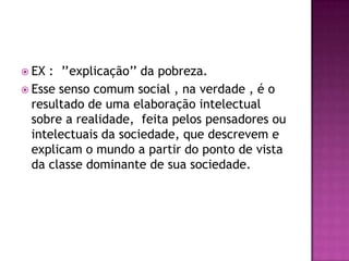  EX : ’’explicação’’ da pobreza.
 Esse senso comum social , na verdade , é o
  resultado de uma elaboração intelectual
  sobre a realidade, feita pelos pensadores ou
  intelectuais da sociedade, que descrevem e
  explicam o mundo a partir do ponto de vista
  da classe dominante de sua sociedade.
 