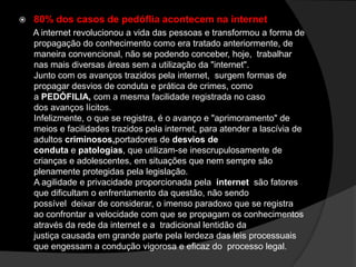  80% dos casos de pedóflia acontecem na internet
A internet revolucionou a vida das pessoas e transformou a forma de
propagação do conhecimento como era tratado anteriormente, de
maneira convencional, não se podendo conceber, hoje, trabalhar
nas mais diversas áreas sem a utilização da "internet".
Junto com os avanços trazidos pela internet, surgem formas de
propagar desvios de conduta e prática de crimes, como
a PEDÓFILIA, com a mesma facilidade registrada no caso
dos avanços lícitos.
Infelizmente, o que se registra, é o avanço e "aprimoramento" de
meios e facilidades trazidos pela internet, para atender a lascívia de
adultos criminosos,portadores de desvios de
conduta e patologias, que utilizam-se inescrupulosamente de
crianças e adolescentes, em situações que nem sempre são
plenamente protegidas pela legislação.
A agilidade e privacidade proporcionada pela internet são fatores
que dificultam o enfrentamento da questão, não sendo
possível deixar de considerar, o imenso paradoxo que se registra
ao confrontar a velocidade com que se propagam os conhecimentos
através da rede da internet e a tradicional lentidão da
justiça causada em grande parte pela lerdeza das leis processuais
que engessam a condução vigorosa e eficaz do processo legal.
 