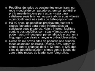  Pedófilos de todos os continentes encontram, na
rede mundial de computadores, um campo fértil e
praticamente impune para atuar – seja para
satisfazer seus fetiches, ou para aliciar suas vítimas
– principalmente nas salas de bate-papo virtual.
 Há 10 anos, os pedófilos precisavam recorrer a
clubes fechados para trocar informações ou
satisfazer seus prazeres. Hoje a internet facilita o
contato dos pedófilos com suas vítimas, pois eles
podem assumir qualquer personalidade e usar uma
linguagem que atraia crianças e pré-adolescentes.
 Cerca de mil novos sites de pedofilia são criados
todos os meses no Brasil. Destes, 52% tratam de
crimes contra crianças de 9 a 13 anos, e 12% dos
sites de pedofilia expõem crimes contra bebês de
zero a três meses de idade, com fotografias.
 