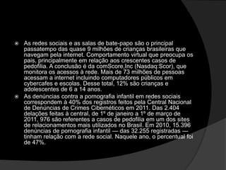  As redes sociais e as salas de bate-papo são o principal
passatempo das quase 9 milhões de crianças brasileiras que
navegam pela internet. Comportamento virtual que preocupa os
pais, principalmente em relação aos crescentes casos de
pedofilia. A conclusão é da comScore,Inc (Nasdaq:Scor), que
monitora os acessos à rede. Mais de 73 milhões de pessoas
acessam a internet incluindo computadores públicos em
cybercafes e escolas. Desse total, 12% são crianças e
adolescentes de 6 a 14 anos.
 As denúncias contra a pornografia infantil em redes sociais
correspondem à 40% dos registros feitos pela Central Nacional
de Denúncias de Crimes Cibernéticos em 2011. Das 2.404
delações feitas à central, de 1º de janeiro a 1º de março de
2011, 976 são referentes a casos de pedofilia em um dos sites
de relacionamentos mais utilizados no Brasil. Em 2010, 15.396
denúncias de pornografia infantil — das 32.255 registradas —
tinham relação com a rede social. Naquele ano, o percentual foi
de 47%.
 