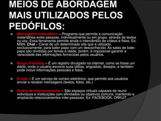 MEIOS DE ABORDAGEM
MAIS UTILIZADOS PELOS
PEDÓFILOS:
 Mensageiro instantâneo – Programa que permite a comunicação
instantânea entre pessoas, individualmente ou em grupo, através de textos
ou voz. Essa ferramenta permite ainda o intercâmbio de vídeos e fotos. Ex:
MSN. Chat – Canal de um determinado site que é utilizado,
exclusivamente, para bater papo com um desconhecido. As salas de bate-
papo são divididas por temas e idade, porém, é impossível garantir a
veracidade das informações fornecidas pelos usuários.
 Blog e Fotoblog – É um registro divulgado na internet, como se fosse um
diário, onde o usuário escreve suas idéias, angústias, desejos, e também
pode incluir informações pessoais e fotos.
 E-mail – É um serviço de correio eletrônico, que permite aos usuários
enviar e receber mensagens (textos, fotos, etc.)
 Redes de relacionamento – São espaços virtuais capazes de reunir
indivíduos e instituições com afinidades ou objetivos comuns, mantendo e
ampliando relacionamentos inter-pessoais. Ex: FACEBOOK, ORKUT
 