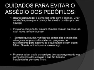 CUIDADOS PARA EVITAR O
ASSÉDIO DOS PEDÓFILOS:
 Usar o computador e a internet junto com a criança. Criar
condições para que a criança lhe mostre os sites por que
navega.
 Instalar o computador em um cômodo comum da casa, ao
qual todos tenham acesso.
• Sempre que puder, verificar as contas dos e-mails das
crianças e se possível instalar um programa de
rastreamento para saber tudo o que fazem e com quem
falam. O mais indicado seria wave e spy
 Procurar saber quais os serviços de segurança usado nos
computadores das escolas e das lan houses
freqüentadas por seus filhos.
 