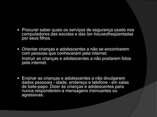  Procurar saber quais os serviços de segurança usado nos
computadores das escolas e das lan housesfreqüentadas
por seus filhos.
 Orientar crianças e adolescentes a não se encontrarem
com pessoas que conheceram pela internet.
Instruir as crianças e adolescentes a não postarem fotos
pela internet.
 Ensinar as crianças e adolescentes a não divulgarem
dados pessoais - idade, endereço e telefone - em salas
de bate-papo. Dizer às crianças e adolescentes para
nunca responderem a mensagens insinuantes ou
agressivas.
 