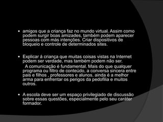  amigos que a criança faz no mundo virtual. Assim como
podem surgir boas amizades, também podem aparecer
pessoas com más intenções. Criar dispositivos de
bloqueio e controle de determinados sites.
 Explicar á criança que muitas coisas vistas na Internet
podem ser verdade, mas também podem não ser.
A comunicação é fundamental. Mais do que qualquer
programa ou filtro de conteúdo, a conversa sincera entre
pais e filhos , professores e alunos, ainda é a melhor
arma para enfrentar os perigos da pedofilia e muitos
outros.
 A escola deve ser um espaço privilegiado de discussão
sobre essas questões, especialmente pelo seu caráter
formador.
 