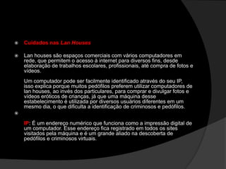  Cuidados nas Lan Houses
 Lan houses são espaços comerciais com vários computadores em
rede, que permitem o acesso à internet para diversos fins, desde
elaboração de trabalhos escolares, profissionais, até compra de fotos e
vídeos.
Um computador pode ser facilmente identificado através do seu IP,
isso explica porque muitos pedófilos preferem utilizar computadores de
lan houses, ao invés dos particulares, para comprar e divulgar fotos e
vídeos eróticos de crianças, já que uma máquina desse
estabelecimento é utilizada por diversos usuários diferentes em um
mesmo dia, o que dificulta a identificação de criminosos e pedófilos.

IP: É um endereço numérico que funciona como a impressão digital de
um computador. Esse endereço fica registrado em todos os sites
visitados pela máquina e é um grande aliado na descoberta de
pedófilos e criminosos virtuais.
 