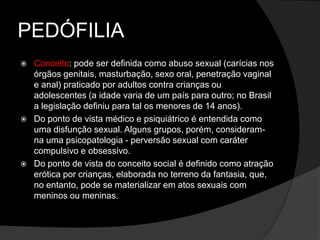 PEDÓFILIA
 Conceito: pode ser definida como abuso sexual (carícias nos
órgãos genitais, masturbação, sexo oral, penetração vaginal
e anal) praticado por adultos contra crianças ou
adolescentes (a idade varia de um país para outro; no Brasil
a legislação definiu para tal os menores de 14 anos).
 Do ponto de vista médico e psiquiátrico é entendida como
uma disfunção sexual. Alguns grupos, porém, consideram-
na uma psicopatologia - perversão sexual com caráter
compulsivo e obsessivo.
 Do ponto de vista do conceito social é definido como atração
erótica por crianças, elaborada no terreno da fantasia, que,
no entanto, pode se materializar em atos sexuais com
meninos ou meninas.
 