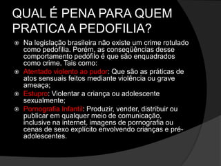 QUAL É PENA PARA QUEM
PRATICA A PEDOFILIA?
 Na legislação brasileira não existe um crime rotulado
como pedofilia. Porém, as conseqüências desse
comportamento pedófilo é que são enquadrados
como crime. Tais como:
 Atentado violento ao pudor: Que são as práticas de
atos sensuais feitos mediante violência ou grave
ameaça;
 Estupro: Violentar a criança ou adolescente
sexualmente;
 Pornografia Infantil: Produzir, vender, distribuir ou
publicar em qualquer meio de comunicação,
inclusive na internet, imagens de pornografia ou
cenas de sexo explícito envolvendo crianças e pré-
adolescentes.
 