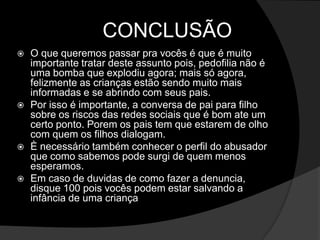 CONCLUSÃO
 O que queremos passar pra vocês é que é muito
importante tratar deste assunto pois, pedofilia não é
uma bomba que explodiu agora; mais só agora,
felizmente as crianças estão sendo muito mais
informadas e se abrindo com seus pais.
 Por isso é importante, a conversa de pai para filho
sobre os riscos das redes sociais que é bom ate um
certo ponto. Porem os pais tem que estarem de olho
com quem os filhos dialogam.
 È necessário também conhecer o perfil do abusador
que como sabemos pode surgi de quem menos
esperamos.
 Em caso de duvidas de como fazer a denuncia,
disque 100 pois vocês podem estar salvando a
infância de uma criança
 