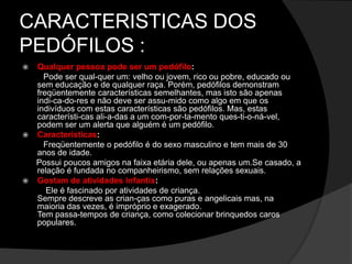 CARACTERISTICAS DOS
PEDÓFILOS :
 Qualquer pessoa pode ser um pedófilo:
Pode ser qual-quer um: velho ou jovem, rico ou pobre, educado ou
sem educação e de qualquer raça. Porém, pedófilos demonstram
freqüentemente características semelhantes, mas isto são apenas
indi-ca-do-res e não deve ser assu-mido como algo em que os
indivíduos com estas características são pedófilos. Mas, estas
característi-cas ali-a-das a um com-por-ta-mento ques-ti-o-ná-vel,
podem ser um alerta que alguém é um pedófilo.
 Características:
Freqüentemente o pedófilo é do sexo masculino e tem mais de 30
anos de idade.
Possui poucos amigos na faixa etária dele, ou apenas um.Se casado, a
relação é fundada no companheirismo, sem relações sexuais.
 Gostam de atividades infantis:
Ele é fascinado por atividades de criança.
Sempre descreve as crian-ças como puras e angelicais mas, na
maioria das vezes, é impróprio e exagerado.
Tem passa-tempos de criança, como colecionar brinquedos caros
populares.
 