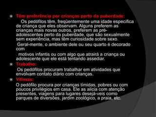  Têm preferência por crianças perto da puberdade:
Os pedófilos têm, freqüentemente uma idade específica
de criança que eles observam. Alguns preferem as
crianças mais novas outros, preferem as pré-
adolescentes perto da puberdade, que são sexualmente
sem experiência, mas têm curiosidade sobre sexo.
Geral-mente, o ambiente dele ou seu quarto é decorado
com
motivos infantis ou com algo que atrairá a criança ou
adolescente que ele está tentando assediar.
 Trabalho:
Os pedófilos procuram trabalhar em atividades que
envolvam contato diário com crianças.
 Vítimas:
O pedófilo procura por crianças tímidas, pobres ou com
poucos privilégios em casa. Ele as alicia com atenção
presentes, viagens para lugares desejá-veis como
parques de diversões, jardim zoológico, a praia, etc.
 