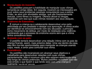  Manipulação do inocente:
Os pedófilos possuem a habilidade de manipular suas vítimas
tornando-se amigo delas. Em seguida, mostram-se interessados em
ouvir sobre seus problemas pessoais conquistando sua a estima.
Então, as atrai com atividades adultas, que são freqüentemente
sexuais, como filmes ou imagens. Oferece álcool ou drogas,
impedindo com isso que suas vítimas resistam aos seus ataques.
 Síndrome de Estocolmo:
É comum a criança ou o adolescente desenvolver uma certa
afetividade por seu predador e desejar sua aprovação. A vítima acaba
por identificar-se emocionalmente com seu abusador, a princípio
como mecanismo de defesa, por medo de retaliação e/ou violência.
Lembrando que o processo da síndrome ocorre sem que a vítima
tenha consciência disso.
 Amizade com os pais:
O pedófilo tentará desenvolver uma relação íntima com os pais da
criança ficando, assim, mais próximo delas. Uma vez dentro da casa,
eles têm mui-tas oportunidades para manipular as crianças usando
culpa, medo, e amor para confundir sua vítima.
 Persistência:
Os pedófilos são incansáveis em alcançar seus objetivos e
trabalharão para desenvolver relações com suas vítimas,
pacientemente. Não é incomum para eles estarem elaborando uma
lista longa de vítimas potenciais. Muitos pedófilos acreditam que não
está errado o que fazem e que tendo sexo com uma criança é
realmente ―sau­dá­vel‖ para ela.
 