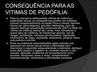 CONSEQUÊNCIA PARA AS
VITIMAS DE PEDÓFILIA:
 Para as crianças e adolescentes vítimas de violência e
exploração sexual, as conseqüências podem ser múltiplas.
Incluem comprometimento da saúde física e mental, traumas
físicos (ex. ginecológicos), gravidez indesejada, risco de
adquirir doenças sexualmente transmissíveis (DST) e AIDS. As
vítimas de violência sexual são, ainda, mais vulneráveis a
outros tipos de violência, de transtornos sexuais, uso de
drogas, prostituição, estresse pós-traumático, depressão,
sentimentos de culpa, ansiedade, isolamento, estigma, baixa
auto-estima e suicídio.
 Entre os problemas experimentados pelas crianças que
passaram por abuso sexual temos a dificuldade para
discriminar e responder adequadamente a estímulos; distinguir
entre afeto positivo e negativo ou condutas sexuais e não-
sexuais; agressão; problemas de comportamento como
enurese, encoprese, birras e choro; comportamento
hipersexualizado; retraimento e dificuldades escolares.
 