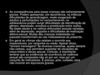  As conseqüências para essas crianças são extremamente
graves. Podem apresentar, em decorrência, na infância
dificuldades de aprendizagem, medo exagerado de
adultos e perturbações no comportamento; na
adolescência podem surgir dificuldades de identificação de
gênero, depressão, anorexia e prostituição entre outros.
Na idade adulta e na velhice disfunções sexuais variadas,
além de depressão, angústia e dificuldades de realização
afetivo-sexual. Muitas das crianças molestadas no
passado transformam-se nas molestadoras do presente.
 Em geral as vítimas não relatam o ocorrido aos
responsáveis, por vergonha ou medo. Apesar disso,
"enviam mensagens" de diversas maneiras, quase sempre
não-verbais, que permitem suspeitar de situações de
maus-tratos e abuso sexual. Contudo, é importante
lembrar que as evidências de ocorrência de violência
sexual são compostas não só por um, mas por um
conjunto de indicadores. É preciso, pois, cuidado, para
não incorrer em equívocos graves.
 