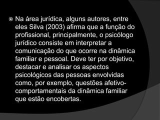  Na área jurídica, alguns autores, entre
eles Silva (2003) afirma que a função do
profissional, principalmente, o psicólogo
jurídico consiste em interpretar a
comunicação do que ocorre na dinâmica
familiar e pessoal. Deve ter por objetivo,
destacar e analisar os aspectos
psicológicos das pessoas envolvidas
como, por exemplo, questões afetivo-
comportamentais da dinâmica familiar
que estão encobertas.
 