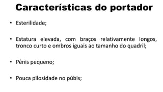 Características do portador
• Esterilidade;

• Estatura elevada, com braços relativamente longos,
  tronco curto e ombros iguais ao tamanho do quadril;

• Pênis pequeno;

• Pouca pilosidade no púbis;
 