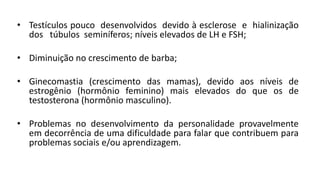 • Testículos pouco desenvolvidos devido à esclerose e hialinização
  dos túbulos seminíferos; níveis elevados de LH e FSH;

• Diminuição no crescimento de barba;

• Ginecomastia (crescimento das mamas), devido aos níveis de
  estrogênio (hormônio feminino) mais elevados do que os de
  testosterona (hormônio masculino).

• Problemas no desenvolvimento da personalidade provavelmente
  em decorrência de uma dificuldade para falar que contribuem para
  problemas sociais e/ou aprendizagem.
 