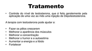 Tratamento
• Controle do nível de testosterona, que é feito geralemente pela
  aplicação de uma vez ao mês uma injeção de Depotestosterona.

A terapia com testosterona pode ajudar a:

•   Fazer os pêlos crescerem
•   Melhorar a aparência dos músculos
•   Melhorar a concentração
•   Melhorar o humor e a autoestima
•   Aumentar a energia e a libido
•   Fortalecer
 