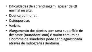 • Dificuldades de aprendizagem, apesar de QI
  normal ou alta.
• Doença pulmonar.
• Osteoporose.
• Varizes.
• Alargamento dos dentes com uma superfície de
  desbaste (taurodontismo) é muito comum na
  síndrome de Klinefelter pode ser diagnosticada
  através de radiografias dentárias.
 