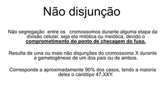 Não disjunção
Não segregação entre os cromossomos durante alguma etapa da
       divisão celular, seja ela mitótica ou meiótica, devido o
       comprometimento do ponto de checagem do fuso.

Resulta de uma ou mais não disjunções do cromossoma X durante
           a gametogênese de um dos pais ou de ambos.

Corresponde a aproximadamente 90% dos casos, tendo a maioria
                    deles o cariótipo 47,XXY.
 