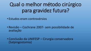 Qual o melhor método cirúrgico
para gravidez futura?
• Estudos eram controvérsios
• Revisão – Cochrane 2007- sem possibilidade de
avaliação
• Conclusão da UNIFESP – Cirurgia conservadora
(Salpingostomia)
 