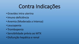 Contra Indicações
• Gravidez intra uterina
• Imuno deficiência
• Anemia (Moderada a Intensa)
• Leucopenia
• Trombopenia
• Sensibilidade prévia ao MTX
• Disfunção hepática e renal
 