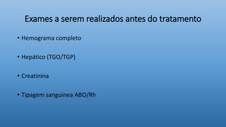 Exames a serem realizados antes do tratamento
• Hemograma completo
• Hepático (TGO/TGP)
• Creatinina
• Tipagem sanguinea ABO/Rh
 