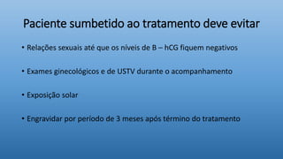 Paciente sumbetido ao tratamento deve evitar
• Relações sexuais até que os níveis de B – hCG fiquem negativos
• Exames ginecológicos e de USTV durante o acompanhamento
• Exposição solar
• Engravidar por período de 3 meses após término do tratamento
 