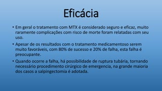 Eficácia
• Em geral o tratamento com MTX é considerado seguro e eficaz, muito
raramente complicações com risco de morte foram relatadas com seu
uso.
• Apesar de os resultados com o tratamento medicamentoso serem
muito favoráveis, com 80% de sucesso e 20% de falha, esta falha é
preocupante.
• Quando ocorre a falha, há possibilidade de ruptura tubária, tornando
necessário procedimento cirúrgico de emergencia, na grande maioria
dos casos a salpingectomia é adotada.
 
