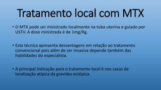 Tratamento local com MTX
• O MTX pode ser ministrado localmente na tuba uterina e guiado por
USTV. A dose ministrada é de 1mg/Kg.
• Esta técnica apresenta desvantagens em relação ao tratamento
convencional pois além de ser invasiva depende também das
habilidades do especialista.
• A principal indicação para o tratamento local é nos casos de
localização atípica da gravidez ectópica.
 