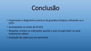 Conclusão
• Importante o diagnóstico precoce da gravidez ectópica utilizando-se a
USTV
• Acompanhar os níveis de B-hCG
• Respeitar sempre as indicações quanto a que cirurgia fazer ou qual
tratamento adotar
• Avaliação de cada caso em particular
 