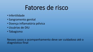 Fatores de risco
• Infertilidade
• Sangramento genital
• Doença inflamatória pélvica
• Usuárias de DIU
• Tabagismo
Nesses casos o acompanhamento deve ser cuidadoso até o
diagnóstico final
 