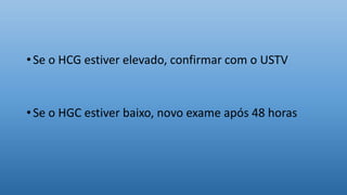 • Se o HCG estiver elevado, confirmar com o USTV
• Se o HGC estiver baixo, novo exame após 48 horas
 
