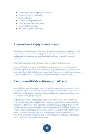    Necessidade de ser independente a realizar;
      Assunção de riscos moderados;
      Auto-confiança;
      Assunção de responsabilidade;
      Capacidade de trabalho e energia;
      Criatividade e inovação;
      Persistência apesar do fracasso




O empreendedor e a equipa da nova empresa


Normalmente, a equipa começa logo pelo grupo de empreendedores fundadores – como
é o caso numa sociedade entre um grupo de fundadores. A restante equipa constitui-se
gradualmente à medida que a empresa tem capacidade para ir fazendo contratações
adicionais.

Uma equipa trás mais talentos, recursos, ideias, contactos profissionais, etc.

A sobrevivência é um aspecto sensível nas novas empresas. As novas empresas têm
uma elevada probabilidade de falhar, fenómeno designado por liability of newness. Em
parte esta probabilidade de falhar refere-se ao facto de muitas empresas falharem porque
os empreendedores não se conseguem ajustar rapidamente ao seu novo papel.


Ética e responsabilidade social dos empreendedores


A sociedade contemporânea exige cada vez mais das empresas comportamento éticos e
socialmente responsáveis. Para evitar certas actuações do empreendedor, e dos seus
colaboradores, é importante que desenvolva um código de conduta ética pelo qual todos
os colaboradores da equipa se regem.

No passado, o princípio orientador da actuação das empresas era a maximização do
lucro e a eficiência produtiva. No entanto, esta visão está esgotada e uma nova cultura
empresarial está a nascer e esta contempla a ética nas actuações empresariais. Isto não
significa apenas o cumprimento da lei para evitar sanções ou penalidades, mas antes o
dever cívico de contribuir para a sociedade e garantir a sustentabilidade. A empresa é,
assim, vista como uma cidadã sujeita às determinações legais, ao pagamento de
impostos, e como qualquer cidadão deve comportar-se com honestidade e integridade,
não se envolve em corrupção, roubo ou fraude.




                                           10
 