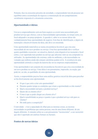 Portanto, face às crescentes pressões da sociedade, o empreendedor tem de procurar um
equilíbrio entre a acumulação de riqueza e a manutenção de um comportamento
socialmente responsável e eticamente consciente.


Oportunidade e ideias


Um novo empreendimento será um bom negócio se existir uma necessidade pelo
produto/serviço que oferece, com as funcionalidades apresentadas, no tempo certo, no
local adequado e ao preço proposto. A questão é, saber se as nossas ideias são
verdadeiramente boas oportunidades de negócio. Esta fase de identificação, e depois de
maturação e desenvolvimento da ideia, não deve ser encurtada.

Uma oportunidade materializa-se numa circunstância favorável, que cria uma
necessidade de um novo produto ou serviço. Uma boa oportunidade deve verificar
quatro qualidades essenciais: ser atractiva, durável, estar disponível no momento e local
certos, e ser suportada num produto ou serviço que adiciona valor ao seu comprador ou
utilizador. As oportunidades são externas, estão no ambiente, e são necessidades ou
vontades que embora ainda não estejam satisfeitas podem sê-lo. A existência de uma
oportunidade estimula a criação da maioria das novas empresas empreendedoras.

Uma oportunidade é um conjunto de circunstâncias favoráveis que cria a necessidade de
um novo produto ou serviço. Uma ideia é um pensamento, impressão, ou noção, que
pode ter, ou não, as qualidades de uma oportunidade.

Assim, o empreendedor precisa fazer uma análise genérica inicial da ideia para perceber
se há efectivamente uma oportunidade:

      O que é que está a criar esta oportunidade?
      Durante quanto tempo as condições que criam a oportunidade se irão manter?
      Qual a necessidade real para o produto/serviço?
      Quem são os clientes alvo?
      Como é que se pode chegar aos clientes alvo?
      Qual a sensibilidade ao preço e quanto é que o produto/serviço vale para os
       clientes?
      De onde parte a competição?

Criatividade – é ter a capacidade de olhar para as mesmas coisas, as mesmas
necessidades ou problemas que outras pessoas, mas de uma forma diferente, de um
ângulo diferente. A intuição refere-se a um pensamento “inconsciente”, a um raciocínio
que não é suportado em análises formais ou factuais.


Fontes de novas ideias



                                           11
 