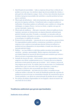 1. Identificação de necessidades – todas as empresas têm por base a oferta de um
     produto ou serviço que visa satisfazer algum tipo de necessidade dos clientes, e
     pela qual eles estão dispostos a pagar. Assim, a forma mais elementar da procura
     de ideias é pesquisar necessidades não satisfeitas e conceber produtos/serviços
     para as satisfazer.
  2. Observação de deficiências – todos nós já pensámos que algum produto/serviço
     precisava de algumas melhorias. Virtualmente todos os negócios podem ser
     melhorados. Os produtos podem ser melhorados como o podem ser o design das
     embalagens, os espaços físicos, o serviço ao cliente, a rapidez com que um
     serviço é prestado, o preço, etc.
  3. Observação de tendências – olhar para o mercado e observar tendências locais,
     regionais, nacionais ou internacionais em alguma dimensão ambiental pode
     permitir formular uma ideia. O mundo, a sociedade e os mercados estão em
     constante mutação, alterando-se os gostos e as preferências dos consumidores,
     as tecnologias e os padrões de consumo
  4. Procura de novas aplicações – a procura de novos usos para bens que já existem.
     Os empreendedores podem analisar e monitorizar os produtos e serviços de
     empresas rivais a operar no mercado para detectar formas de melhorar os
     produtos/serviços adequando-se às necessidades e criando uma oferta que o
     mercado pode privilegiar.
  5. Hobbies – nos seus hobbies os indivíduos podem encontrar necessidades não
     satisfeitas – portanto, oportunidades. Muitas empresas relacionadas com
     actividades desportivas nascem de ideias de praticantes amadores que sentem a
     falta de serviços e/ou produtos direccionados.
  6. Imitação do sucesso de outro – efectivamente, poucos empreendedores lançam
     empresas com ofertas verdadeiramente novas. A maioria das novas empresas
     posiciona-se muito perto de outras que já existem – isto é, imitam o sucesso de
     uma empresa que já existe. No entanto, para ter sucesso nesta via é fundamental
     analisar bem o que o outro está a fazer, qual a tecnologia, o mercado, o
     marketing e a fonte de valor acrescentado que oferece ao cliente.
  7. Os canais de distribuição – são fontes de novas ideias, na medida em que
     conhecem melhor o mercado. Os canais de distribuição podem dar sugestões de
     produtos/serviços novos que os consumidores desejam, de características que os
     clientes preferem, e ate apoiar na comercialização do produto da nova empresa.
  8. Os esforços do próprio empreendedor em investigação e desenvolvimento são
     uma fonte de novas ideias




Tendências ambientais que geram oportunidades


Ambiente sócio-cultural



                                        12
 