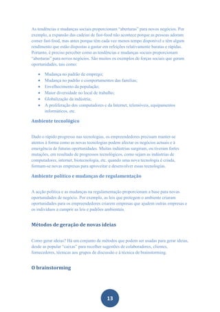 As tendências e mudanças sociais proporcionam “aberturas” para novos negócios. Por
exemplo, a expansão das cadeias de fast-food não acontece porque as pessoas adoram
comer fast-food, mas antes porque têm cada vez menos tempo disponível e têm algum
rendimento que estão dispostas a gastar em refeições relativamente baratas e rápidas.
Portanto, é preciso perceber como as tendências e mudanças sociais proporcionam
“aberturas” para novos negócios. São muitos os exemplos de forças sociais que geram
oportunidades, tais como:

      Mudança no padrão de emprego;
      Mudança no padrão e comportamentos das famílias;
      Envelhecimento da população;
      Maior diversidade no local de trabalho;
      Globalização da indústria;
      A proliferação dos computadores e da Internet, telemóveis, equipamentos
       informáticos, etc.

Ambiente tecnológico


Dado o rápido progresso nas tecnologias, os empreendedores precisam manter-se
atentos à forma como as novas tecnologias podem afectar os negócios actuais e à
emergência de futuras oportunidades. Muitas indústrias surgiram, ou tiveram fortes
mutações, em resultado de progressos tecnológicos, como sejam as indústrias de
computadores, internet, biotecnologia, etc. quando uma nova tecnologia é criada,
formam-se novas empresas para aproveitar e desenvolver essas tecnologias.

Ambiente político e mudanças de regulamentação


A acção política e as mudanças na regulamentação proporcionam a base para novas
oportunidades de negócio. Por exemplo, as leis que protegem o ambiente criaram
oportunidades para os empreendedores criarem empresas que ajudem outras empresas e
os indivíduos a cumprir as leis e padrões ambientais.


Métodos de geração de novas ideias


Como gerar ideias? Há um conjunto de métodos que podem ser usadas para gerar ideias,
desde as popular “caixas” para recolher sugestões de colaboradores, clientes,
fornecedores, técnicas aos grupos de discussão e à técnica de brainstorming.


O brainstorming




                                          13
 